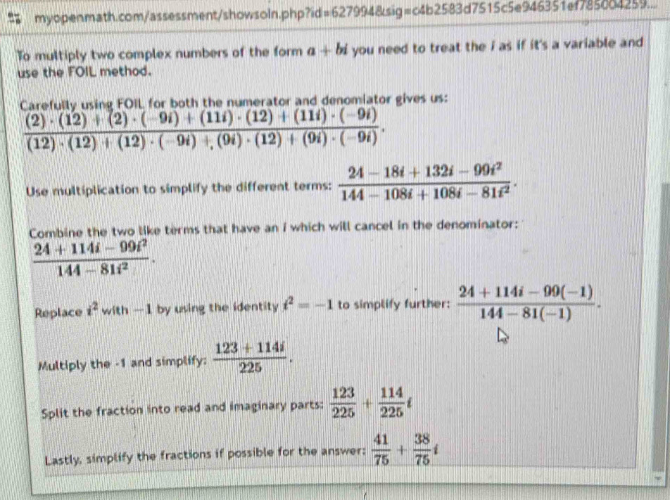 =6279948 sig=c4b2583d7515c5e946351ef785004259... 
To multiply two complex numbers of the form a+bi you need to treat the i as if it's a variable and 
use the FOIL method. 
Carefully using FOIL for both the numerator and denomiator gives us:
 ((2)· (12)+(2)· (-9i)+(11i)· (12)+(11i)· (-9i))/(12)· (12)+(12)· (-9i)+(9i)· (12)+(9i)· (-9i) . 
Use multiplication to simplify the different terms:  (24-18i+132i-99i^2)/144-108i+108i-81i^2 . 
Combine the two like terms that have an i which will cancel in the denominator:
 (24+114i-99i^2)/144-81i^2 . 
Replace i^2 with —1 by using the identity i^2=-1 to simplify further:  (24+114i-99(-1))/144-81(-1) . 
Multiply the -1 and simplify:  (123+114i)/225 . 
Split the fraction into read and imaginary parts:  123/225 + 114/225 i
Lastly, simplify the fractions if possible for the answer:  41/75 + 38/75 i