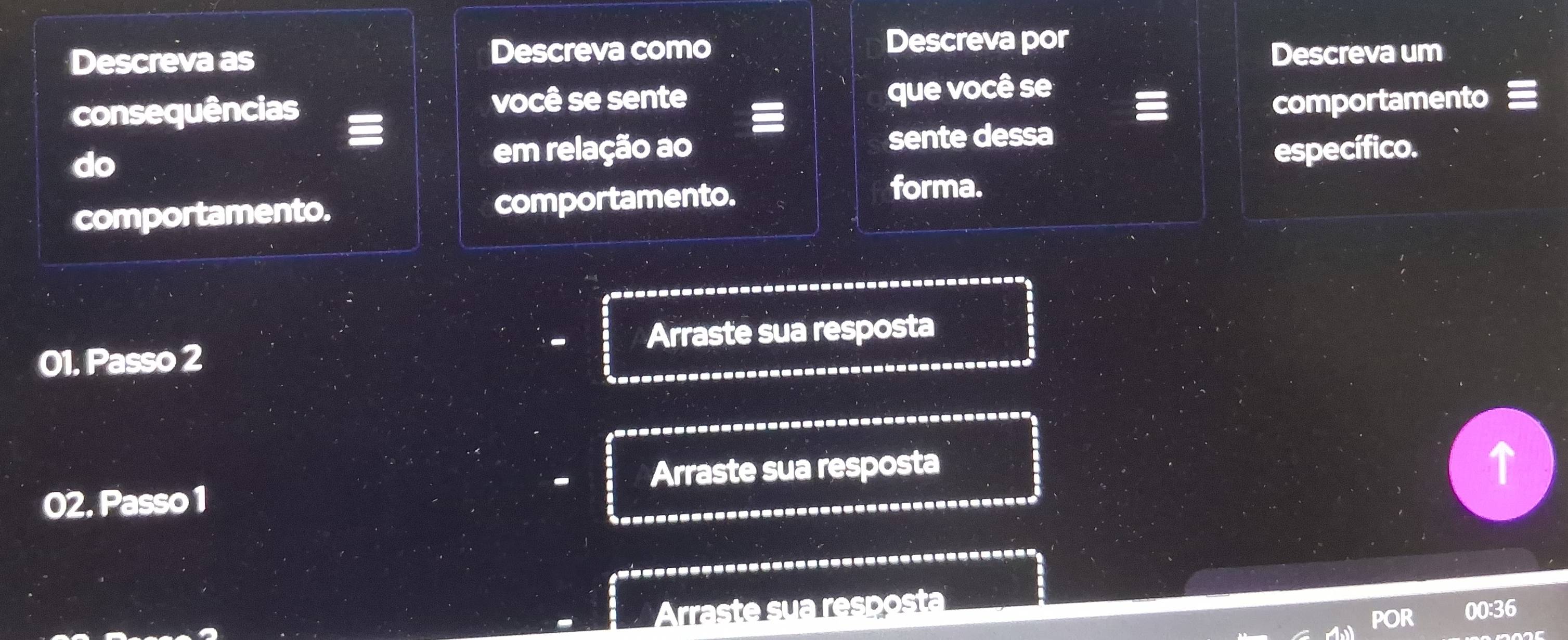 Descreva por 
Descreva as Descreva como Descreva um 
consequências você se sente que você se 
comportamento 
em relação ao sente dessa 
do específico. 
comportamento. comportamento. forma. 
01. Passo 2 Arraste sua resposta 
02. Passo 1 Arraste sua resposta 
. 
Arraste sua resposta 
PO 00:36