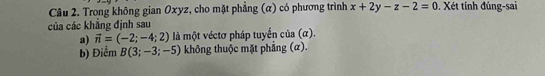 Trong không gian Oxyz, cho mặt phẳng (α) có phương trình x+2y-z-2=0. Xét tính đúng-sai 
của các khẳng định sau 
a) vector n=(-2;-4;2) là một véctơ pháp tuyến của (α). 
b) Điểm B(3;-3;-5) không thuộc mặt phẳng (α).