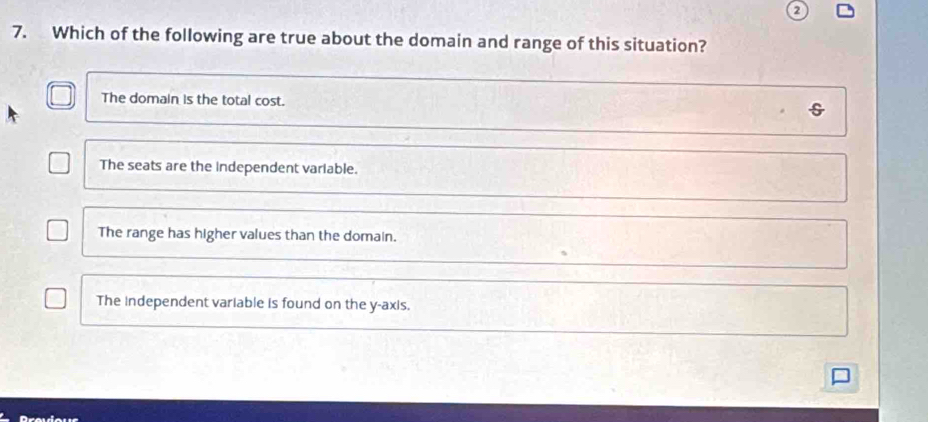 Which of the following are true about the domain and range of this situation?
The domain is the total cost. s
The seats are the independent variable.
The range has higher values than the domain.
The independent variable is found on the y-axis.