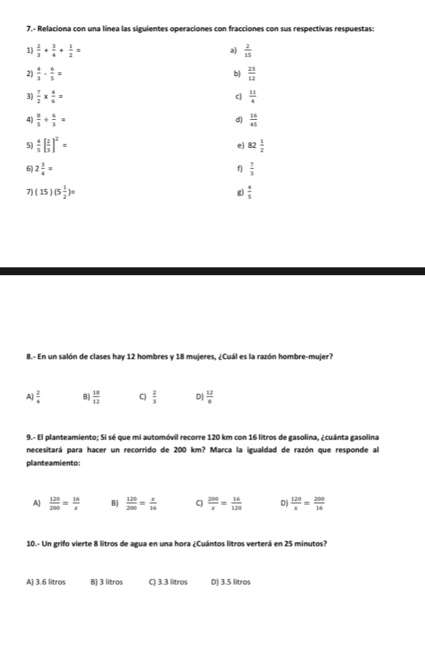 7.- Relaciona con una línea las siguientes operaciones con fracciones con sus respectivas respuestas:
1)  2/3 + 3/4 + 1/2 = a)  2/15 
2)  4/3 - 6/5 = b)  23/12 
3)  7/2 *  4/6 =  11/4 
c)
4)  8/5 /  6/3 =  16/45 
d)
5)  4/5 [ 2/3 ]^2= 82 1/2 
e)
6) 2 3/4 =  7/3 
f)
7) (15)(5 1/2 )= g)  4/5 
8.- En un salón de clases hay 12 hombres y 18 mujeres, ¿Cuál es la razón hombre-mujer?
A)  2/4  B)  18/12  C)  2/3  D)  12/8 
9.- El planteamiento; Si sé que mi automóvil recorre 120 km con 16 litros de gasolina, ¿cuánta gasolina
necesitará para hacer un recorrido de 200 km? Marca la igualdad de razón que responde al
planteamiento:
A)  120/200 = 16/x  B)  120/200 = x/16  C)  200/x = 16/120  D)  120/x = 200/16 
10.- Un grifo vierte 8 litros de agua en una hora ¿Cuántos litros verterá en 25 minutos?
A) 3.6 litros B) 3 litros C) 3.3 litros D) 3.5 litros