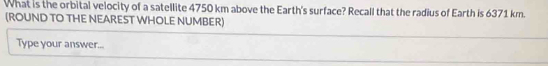 What is the orbital velocity of a satellite 4750 km above the Earth's surface? Recall that the radius of Earth is 6371 km. 
(ROUND TO THE NEAREST WHOLE NUMBER) 
Type your answer...