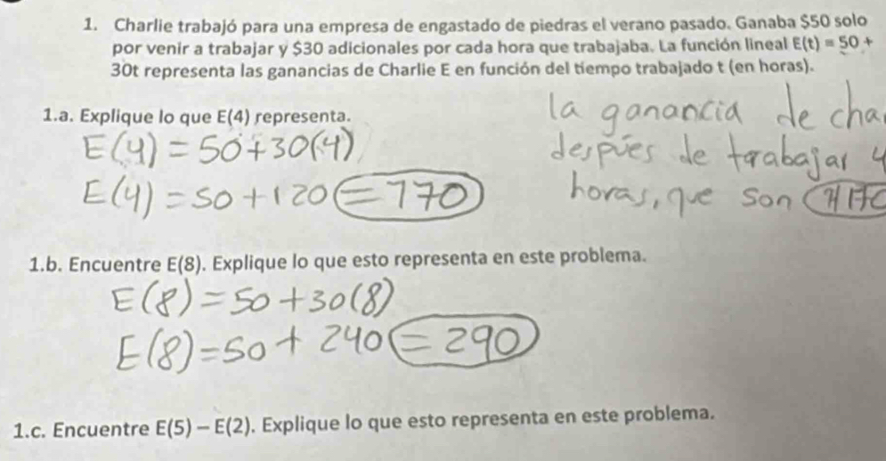 Charlie trabajó para una empresa de engastado de piedras el verano pasado. Ganaba $50 solo 
por venir a trabajar y $30 adicionales por cada hora que trabajaba. La función lineal E(t)=50+
30t representa las ganancias de Charlie E en función del tiempo trabajado t (en horas). 
1.a. Explique lo que E(4) representa. 
1.b. Encuentre E(8). Explique lo que esto representa en este problema. 
1.c. Encuentre E(5)-E(2). Explique lo que esto representa en este problema.