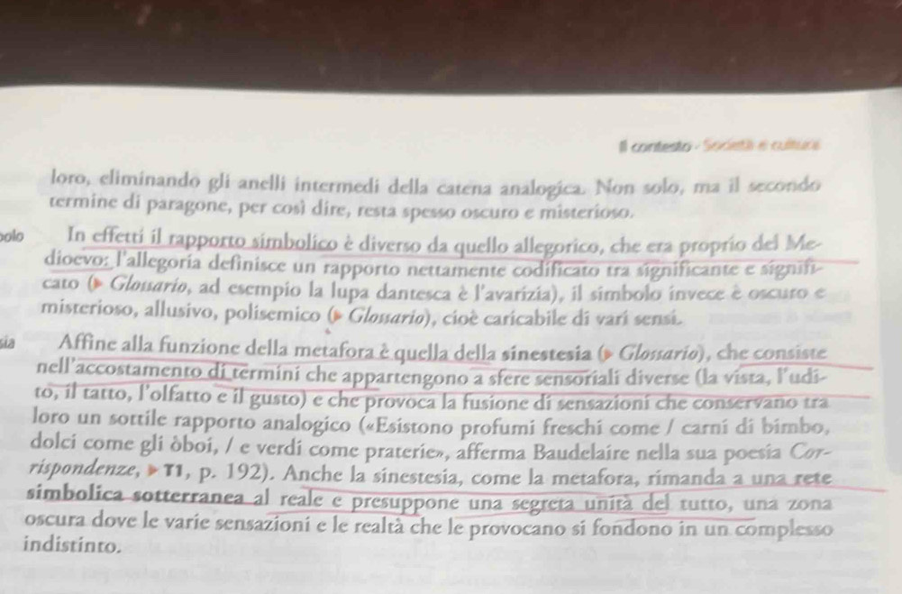 Il contesto - Socetá e culture 
loro, eliminando gli anelli intermedi della catena analogica. Non solo, ma il secondo 
termine di paragone, per così dire, resta spesso oscuro e misterioso. 
olo In effetti il rapporto simbolico è diverso da quello allegorico, che era proprio del Me- 
dioevo: l'allegoria definisce un rapporto nettamente codificato tra significante e signift 
cato ( Gløtario, ad esempio la lupa dantesca è l'avarizia), il simbolo invece è oscuro e 
misterioso, allusivo, polisemico (# Gløssario), cioè caricabile di varí sensi. 
sĩa Affine alla funzione della metafora è quella della sinestesia (» Gløsario), che consiste 
nell’accostamento di termini che appartengono a sfere sensoriali diverse (la vista, l’udi- 
to, il tatto, l’olfatto e il gusto) e che provoca la fusione di sensazioni che conservano tra 
loro un sottile rapporto analogico («Esistono profumi freschi come / carní di bimbo, 
dolci come gli òboi, / e verdi come praterie», afferma Baudelaire nella sua poesia Cor- 
rispondenze, »T1, p. 192). Anche la sinestesia, come la metafora, rimanda a una rete 
simbolica sotterranea al reale e presuppone una segreta unitá del tutto, una zona 
oscura dove le varie sensazioni e le realtà che le provocano si fondono in un complesso 
indistinto.