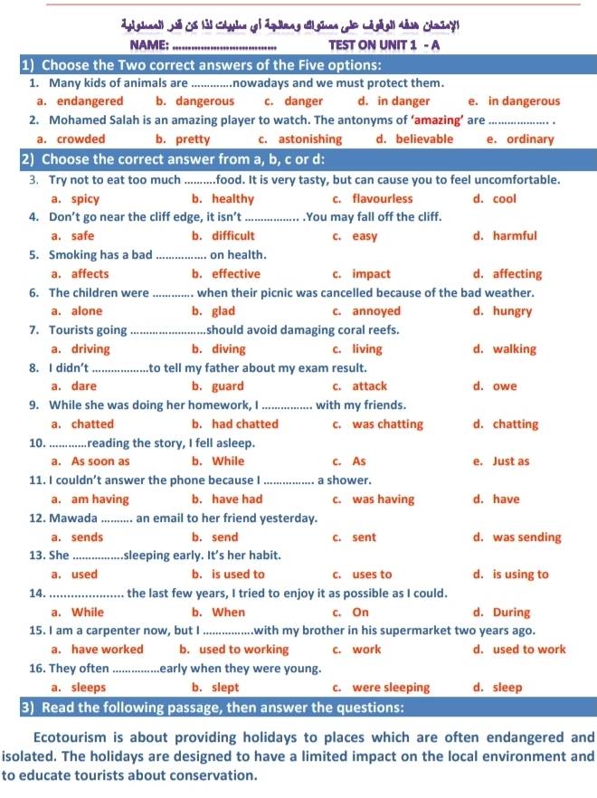 NAME:_ TEST ON UNIT 1 - A
1) Choose the Two correct answers of the Five options:
1. Many kids of animals are_ nowadays and we must protect them.
a. endangered b. dangerous c. danger d. in danger e. in dangerous
2. Mohamed Salah is an amazing player to watch. The antonyms of ‘amazing’ are_
a. crowded b. pretty c. astonishing d. believable e. ordinary
2) Choose the correct answer from a, b, c or d:
3. Try not to eat too much_ food. It is very tasty, but can cause you to feel uncomfortable.
a. spicy b. healthy c. flavourless d. cool
4. Don’t go near the cliff edge, it isn’t_ .You may fall off the cliff.
a. safe b. difficult c. easy d. harmful
5. Smoking has a bad _on health.
a. affects b. effective c. impact d. affecting
6. The children were _when their picnic was cancelled because of the bad weather.
a. alone b. glad c. annoyed d. hungry
7. Tourists going _should avoid damaging coral reefs.
a. driving b. diving c. living d. walking
8. I didn't _to tell my father about my exam result.
a. dare b. guard c. attack d. owe
9. While she was doing her homework, I_ with my friends.
a. chatted b. had chatted c. was chatting d. chatting
10._ reading the story, I fell asleep.
a. As soon as b. While c. As e. Just as
11. I couldn’t answer the phone because I _a shower.
a. am having b. have had c. was having d. have
12. Mawada _. an email to her friend yesterday.
a. sends b. send c. sent d. was sending
13. She _sleeping early. It's her habit.
a. used b. is used to c. uses to d. is using to
14._ the last few years, I tried to enjoy it as possible as I could.
a. While b. When c. On d. During
15. I am a carpenter now, but I_ with my brother in his supermarket two years ago.
a. have worked b. used to working c. work d. used to work
16. They often _early when they were young.
a. sleeps b. slept c. were sleeping d. sleep
3) Read the following passage, then answer the questions:
Ecotourism is about providing holidays to places which are often endangered and
isolated. The holidays are designed to have a limited impact on the local environment and
to educate tourists about conservation.