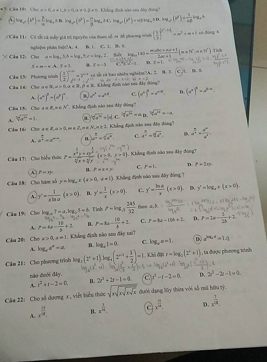 Cho a>0,a!= 1,b>0,alpha != 0,beta != 0 Khẳng định nào sau đây đùng?
a log _a^n(b^p)= beta /alpha  log _abB.log _a^n(b^p)= alpha /beta  log _abC . log _a^n(b^n)=alpha beta log _abD.log _a^n(b^6)= 1/alpha beta  log _ab
Câu 11: Có tất cá mấy giá trị nguyên của tham số m để phương trình ( 1/3 )^|x^2-2x|=m^2+m+1 có đúng 4
nghiệm phân biệt?A. 4. B. 1. C. 2. D. 0.
 (bc+nc+1)/2ac+1 (m∈ N^*;n∈ N^*)
× Câu 12: Cho a=log _23;b=log _35;c=log _72 Biết.Tính
D.
S=m-n.A. S=3. B. S=-3. S=1.
Câu 13: Phương trình ( 1/2 )^1-2x=2^(x+2)c có tắt cả bao nhiêu nghiệm?A. 2. B. 3. C./1. D. 0.
D x=2
Câu 14: Cho a∈ R,a>0,alpha ∈ R,beta ∈ R 2. Khẳng định nào sau đây đúng?
A. (a^(alpha))^beta =(a^(beta))^alpha . B. a^(alpha ^beta)=a^(alpha beta). C. (a^(alpha))^beta =a^(alpha +beta). D. (a^(alpha))^beta =a^(beta -alpha).
Câu 15: Cho a∈ R,n∈ N^*. Khẳng định nào sau đây đủng?
A. sqrt[2n](a^(2n))=1.
B. sqrt[2n](a^(2n))=|a|.C.sqrt[2n](a^(2n))=a.D. sqrt[2n](a^(2n))=-a.
Câu 16: Cho a∈ R,a>0,m∈ Z,n∈ N,n≥ 2. Khẳng định nào sau đây đúng?
A. a^(frac m)n=a^(m-n). B. a^(frac m)n=sqrt[n](a^m). C. a^(frac m)n=sqrt[m](a^n). D. a^(frac m)n= a^m/a^n .
Câu 17: Cho biểu thức P=-yx+y- (x>0, y > 0). .  Khẳng định nào sau đây đủng?
A P=xy.
B. P=x+y. C. P=1. D. P=2xy.
Câu 18: Cho hàm số y=log _ax(a>0,a!= 1).  Khẳng định nào sau đây đúng ?
A. y'= 1/xln a (x>0). B. y'= 1/x (x>0). C. y'= ln a/x (x>0). D. y'=log _ax(x>0).
Câu 19: Cho log _257=a,log _25=b. Tính P=log _sqrt(5) 245/32  theo a,b
A. P=4a- 10/b +2. B. P=8a- 10/b +2. C. P=8a-10b+2. D. P=2a- 5/2b +2.
Câu 20: Cho a>0,a!= 1 Khẳng định nào sau đây sai?
A. log _aa^a=a. B. log _a1=0. C. log _aa=1. D. a^(log _a)a=1.0
Câu 21: Cho phương trình log _2(2^x+1)· log _4(2^(x-1)+ 1/2 )=1. Khi đặt t=log _2(2^x+1) , ta được phương trình
nào dưới đây.
A. t^2+t-2=0. B. 2t^2+2t-1=0. C t^2-t-2=0. D. 2t^2-2t-1=0.
Câu 22: Cho số dương x, viết biểu thức sqrt(xsqrt xsqrt xsqrt x) dưới dạng lũy thừa với số mũ hữu tỷ.
D. x^(frac 7)18.
A. x^(frac 15)18.
B. x^(frac 3)16.
C. x^(frac 15)16.