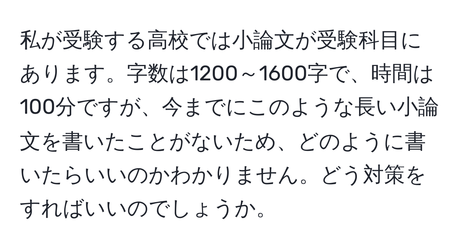 私が受験する高校では小論文が受験科目にあります。字数は1200～1600字で、時間は100分ですが、今までにこのような長い小論文を書いたことがないため、どのように書いたらいいのかわかりません。どう対策をすればいいのでしょうか。