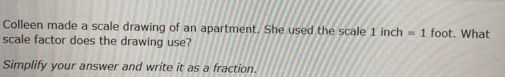 Colleen made a scale drawing of an apartment. She used the scale 1 inch =1 foot. What 
scale factor does the drawing use? 
Simplify your answer and write it as a fraction.