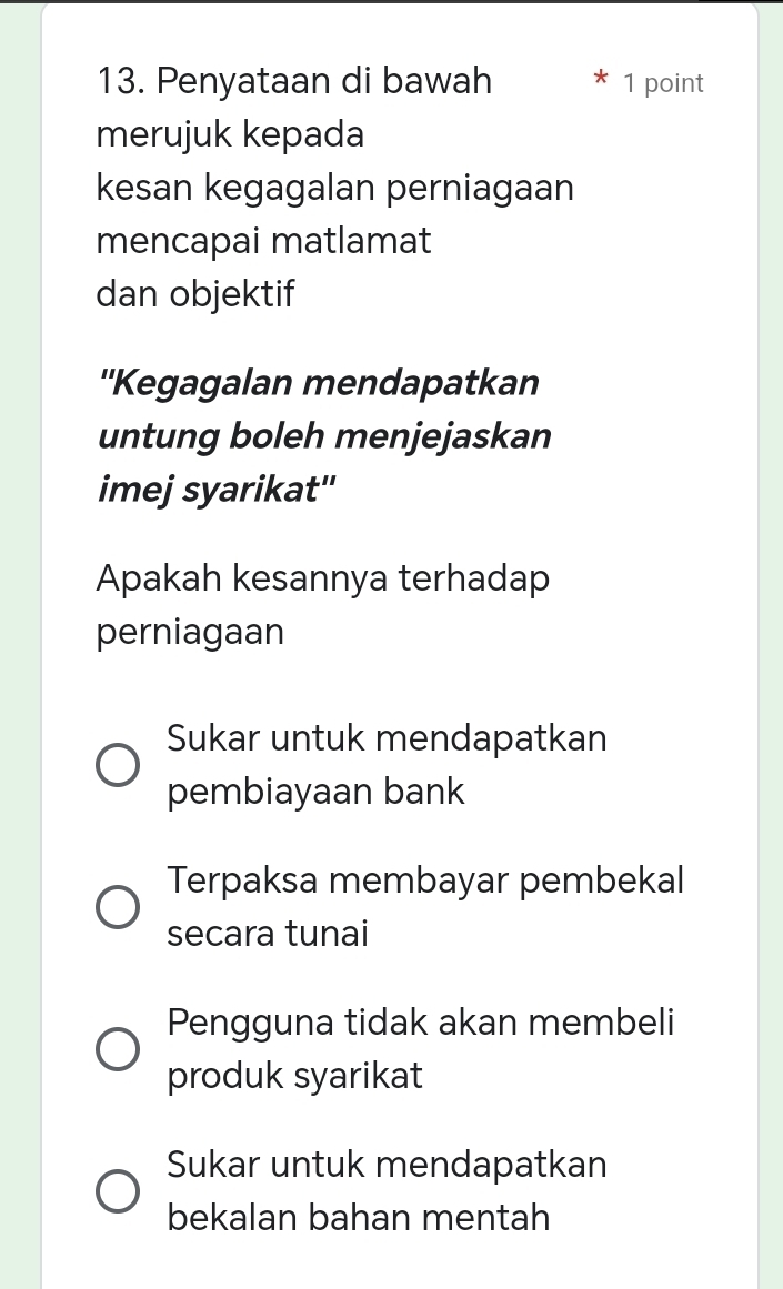 Penyataan di bawah 1 point
merujuk kepada
kesan kegagalan perniagaan
mencapai matlamat
dan objektif
''Kegagalan mendapatkan
untung boleh menjejaskan
imej syarikat''
Apakah kesannya terhadap
perniagaan
Sukar untuk mendapatkan
pembiayaan bank
Terpaksa membayar pembekal
secara tunai
Pengguna tidak akan membeli
produk syarikat
Sukar untuk mendapatkan
bekalan bahan mentah