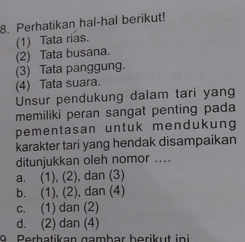 Perhatikan hal-hal berikut!
(1) Tata rias.
(2) Tata busana.
(3) Tata panggung.
(4) Tata suara.
Unsur pendukung dalam tari yang
memiliki peran sangat penting pada
pementasan untuk mendukung
karakter tari yang hendak disampaikan
ditunjukkan oleh nomor ....
a. (1), (2), dan (3)
b. (1), (2), dan (4)
c. (1) dan (2)
d. (2) dan (4)
Perhatikan gambar berikut ini