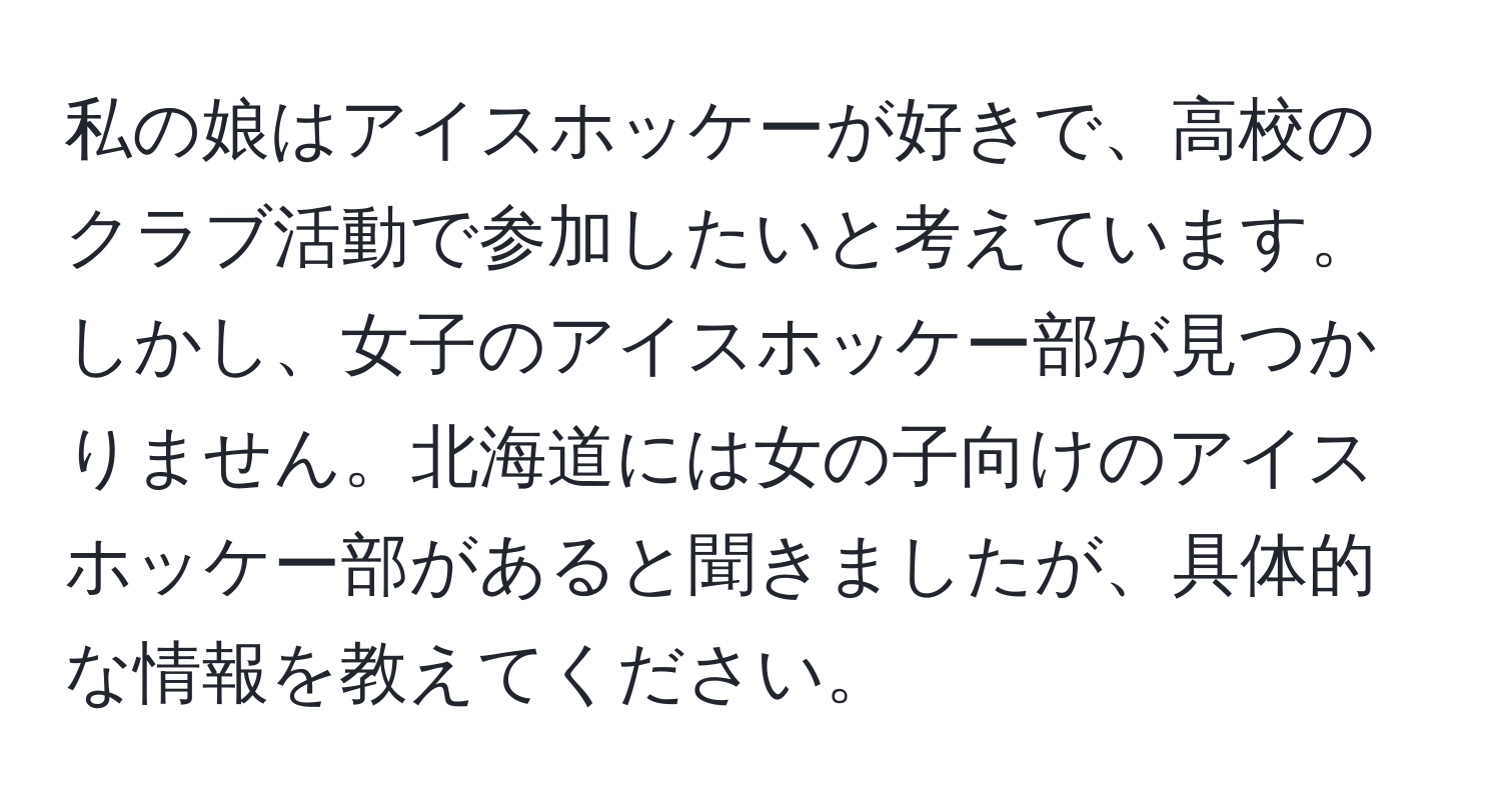 私の娘はアイスホッケーが好きで、高校のクラブ活動で参加したいと考えています。しかし、女子のアイスホッケー部が見つかりません。北海道には女の子向けのアイスホッケー部があると聞きましたが、具体的な情報を教えてください。