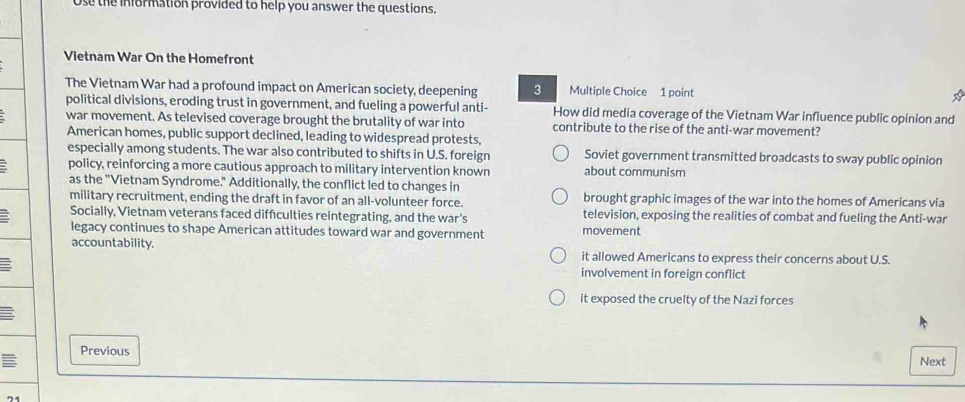 Use the information provided to help you answer the questions.
Vietnam War On the Homefront
The Vietnam War had a profound impact on American society, deepening 3 Multiple Choice 1 point
political divisions, eroding trust in government, and fueling a powerful anti- How did media coverage of the Vietnam War influence public opinion and
war movement. As televised coverage brought the brutality of war into contribute to the rise of the anti-war movement?
American homes, public support declined, leading to widespread protests,
especially among students. The war also contributed to shifts in U.S. foreign Soviet government transmitted broadcasts to sway public opinion
policy, reinforcing a more cautious approach to military intervention known about communism
as the "Vietnam Syndrome." Additionally, the conflict led to changes in
military recruitment, ending the draft in favor of an all-volunteer force. brought graphic images of the war into the homes of Americans via
Socially, Vietnam veterans faced difficulties reintegrating, and the war's television, exposing the realities of combat and fueling the Anti-war
legacy continues to shape American attitudes toward war and government movement
accountability. it allowed Americans to express their concerns about U.S.
involvement in foreign conflict
it exposed the cruelty of the Nazi forces
Previous Next