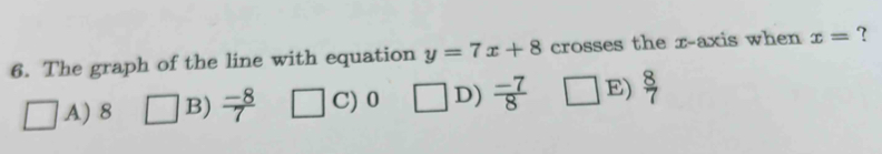 The graph of the line with equation y=7x+8 crosses the x-axis when x= ?
A) 8 B)  (-8)/7  C) 0 D)  (-7)/8  E)  8/7 