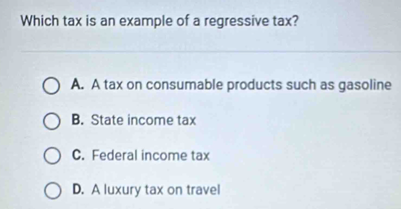 Which tax is an example of a regressive tax?
A. A tax on consumable products such as gasoline
B. State income tax
C. Federal income tax
D. A luxury tax on travel