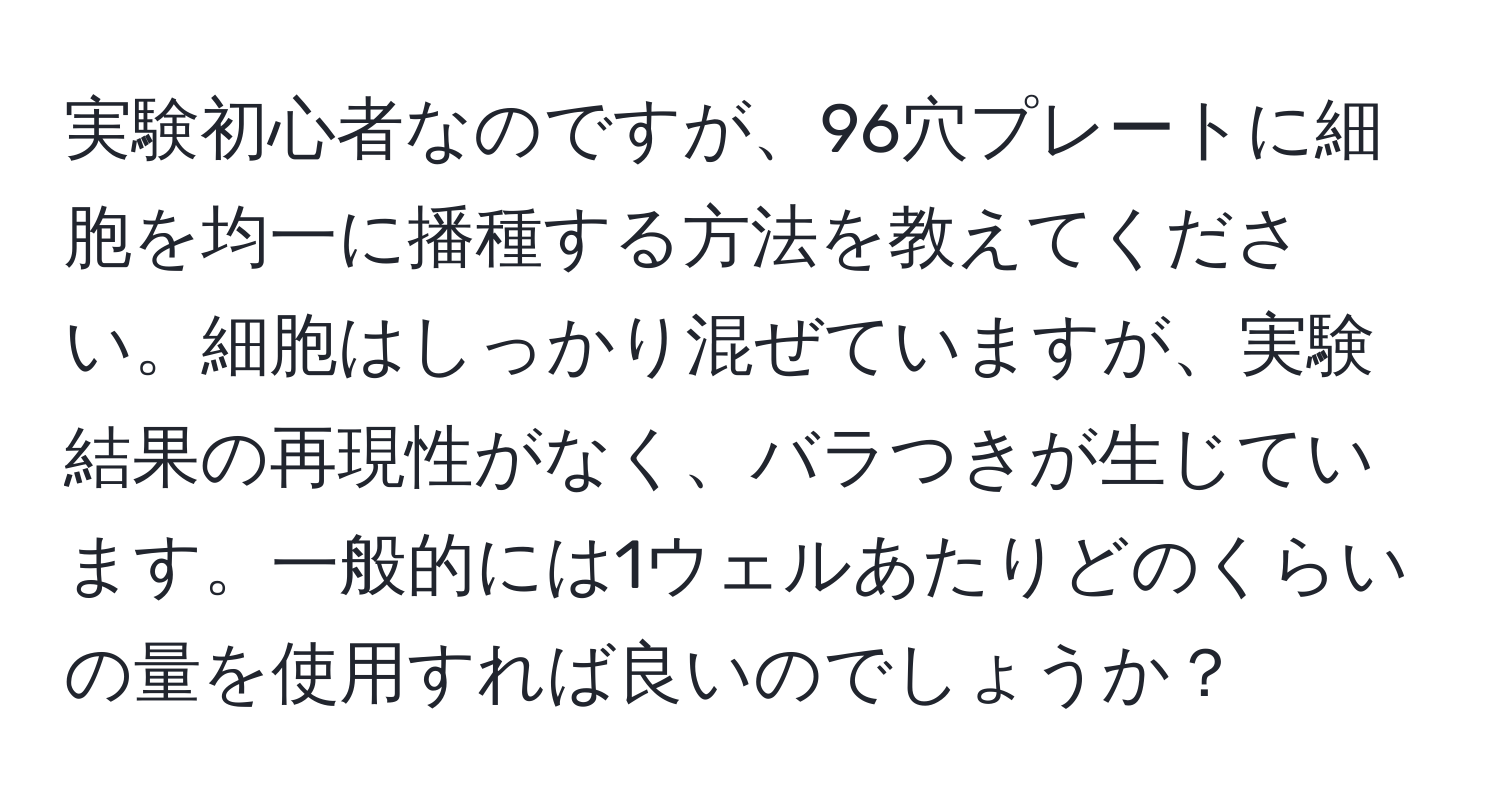 実験初心者なのですが、96穴プレートに細胞を均一に播種する方法を教えてください。細胞はしっかり混ぜていますが、実験結果の再現性がなく、バラつきが生じています。一般的には1ウェルあたりどのくらいの量を使用すれば良いのでしょうか？