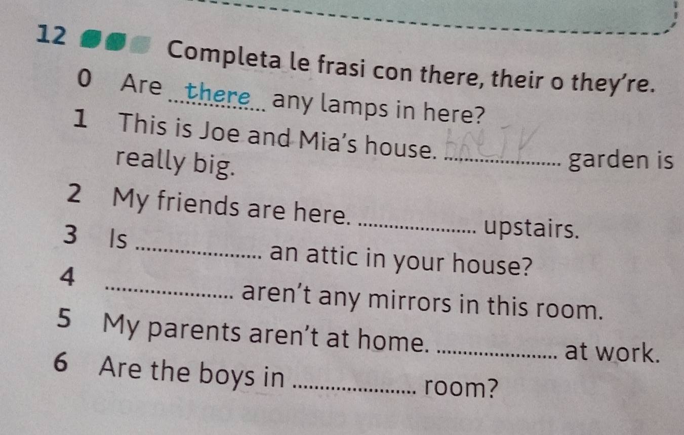 Completa le frasi con there, their o they’re. 
0 Are there_ any lamps in here? 
1 This is Joe and Mia's house. 
really big. 
_garden is 
2 My friends are here._ 
_ 
3 Is 
upstairs. 
_ 
an attic in your house? 
4 
aren’t any mirrors in this room. 
5 My parents aren't at home._ 
at work. 
6 Are the boys in_ 
room?