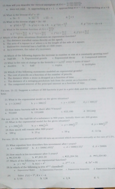 Now will you describe the vertical asymptate of f(x)= ((x-1)(x-2)(x+2))/(x-1)(x-2)(x+2)  L apprnaching a x=0
a. does not exant b. approaching at x=1 c. approaching a a=-1d
14 What is the inverse of a^3+5
a 3a-5 h sqrt(a-5) e sqrt[3](a)-5 d. frac i+5
15. What is the inverse of g(x)=2x-8?
,. g'(x)= (x+a)/x  B. g'(x)=-2x+8 c g^(-1)(x)= (e+k)/x  d. a^(-1)(x)=-2x+8
16. What is the inverse function of f(e)= (ln +1)/e-e 
f^(-1)(x)= (ax-1)/bx+c  b.
17. Which of the given situations illustrates an exponential function? f^(-1)(x)= (ln x+1)/xe-2  c f'(x)= (ln -1)/x+2  d f'(x)= (ax-2)/bx+c 
a. The distance travelled varies directly as the speed.
h. The area of a square is 3^3 . Badionctive material ha a ball life of 1500 years where a is the length of the side of a square.
d. As x increases, the value of y increases
a. Half-life 18.Which of the following depicts the increase in number or size at a constantly growing rate? d. Compoand interest
b. Kxponential growth c. Exponential decay
19. What is the rate of change in the formula y=y_0(2)^ 1/2 
a. doubles b. half c. triples every T units of time? d. multiples
20. Which of the following statements modeled an exponential growth?
a. The cost of pencils as a function of the number of pencils.
h. The distance when a stone is dropped as a function of time.
c. The distance of a swinging pendulum bob from the center as a function of time.
d. The compoand interest of the principal amount as a function of time.
For nos. 21-22. Suppose a culture of 300 bacteria is put in a petri dish and the culture doubles every
hour.
21. What is the exponential model on the given situation?
a. y=2(300)^ 1/2  b. y=300(2)^ 1/2  6. y=2(300)^circ  d y=300(Z)^3
22.How many bacteria will be there after 9 hours?
A. 93,660 b. 153,600 c. 653,100 d. 393,660
For nos, 23-24. The half-life of a substance is 40 years. Initially there are 200 grams.
23. What is the exponential model for the given situation?
a y=200( 1/2 )^ 1/x+2  b. y=400( 1/2 )^ t/5th  c. y=200( 1/2 )^frac 2)^t y=400( 1/2 )^ tht/3 
24.How much will remain after 800 years?
a. 10D g b. 25 g c. 50 g d. 12.5g
For nas. 25-26. Liso invested P5,000.00 into an account which increases annually at the rate of 5.5%
25.What equation best describes this investment after t years?
a A=5000(0.055)^t b. A=5000(1.055)^2 C. A=5000(1.55)^1 d. A=5000A
26.How much is his investment after 5 years? b. 7.843.20 c.25,2D4.50 d. #45,354.80
a. ₱6,534.80
27. Which of the following is an exponential function?
a. y=9x^2 15. h(x)=4^x C. 2^(x+3)=4 d 3x^2=81
28.In which of the following is 64≥ 4^(x+1) classified?
n. Espanervial Model b. Expuneetiall Funesion €. Exponential Insquality d. Exponential Equatis
29, Solve f(x)=2^x , if x=-4. c. 1/4 d. ½
a. 1/ 16 b. 1/8