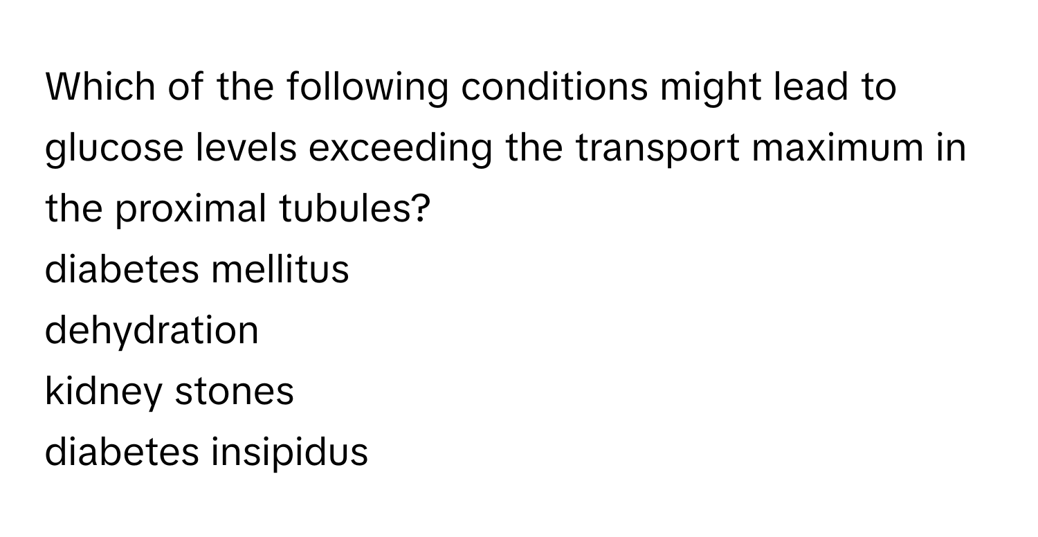 Which of the following conditions might lead to glucose levels exceeding the transport maximum in the proximal tubules?

diabetes mellitus
dehydration
kidney stones
diabetes insipidus