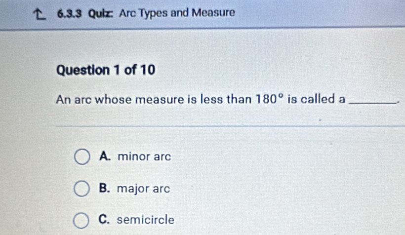 Arc Types and Measure
Question 1 of 10
An arc whose measure is less than 180° is called a_
A. minor arc
B. major arc
C. semicircle