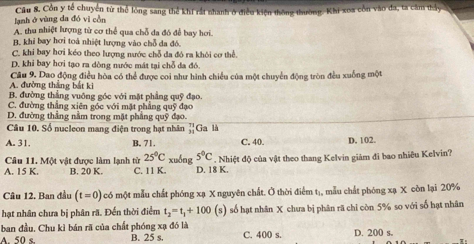 Cồn y tế chuyển từ thể lóng sang thể khí rất nhanh ở điều kiện thông thường. Khi xoa cổn vào da, ta cảm thầy
lạnh ở vùng da đó vì cồn
A. thu nhiệt lượng từ cơ thể qua chỗ da đó để bay hơi.
B. khi bay hơi toả nhiệt lượng vào chỗ da đó.
C. khi bay hơi kéo theo lượng nước chỗ da đó ra khỏi cơ thể.
D. khi bay hơi tạo ra dòng nước mát tại chỗ da đó.
Câu 9. Dao động điều hòa có thể được coi như hình chiếu của một chuyển động tròn đều xuống một
A. đường thẳng bất kì
B. đường thắng vuông góc với mặt phẳng quỹ đạo.
C. đường thẳng xiên góc với mặt phẳng quỹ đạo
D. đường thẳng nằm trong mặt phẳng quỹ đạo.
Câu 10. Số nucleon mang điện trong hạt nhân beginarrayr 71 31endarray Ga là
A. 31. B. 71. C. 40. D. 102.
Câu 11. Một vật được làm lạnh từ 25°C xuống 5^0C. Nhiệt độ của vật theo thang Kelvin giảm đi bao nhiêu Kelvin?
A. 15 K. B. 20 K. C. 11 K. D. 18 K.
Câu 12. Ban đầu (t=0) có một mẫu chất phóng xạ X nguyên chất. Ở thời điểm t_1 , mẫu chất phóng xạ X còn lại 20%
hạt nhân chưa bị phân rã. Đến thời điểm t_2=t_1+100(s) số hạt nhân X chưa bị phân rã chỉ còn 5% so với số hạt nhân
ban đầu. Chu kì bán rã của chất phóng xạ đó là
A. 50 s. B. 25 s. C. 400 s. D. 200 s.