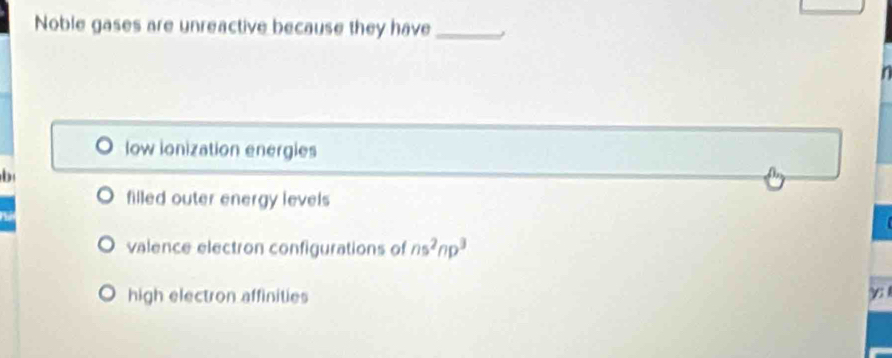 Noble gases are unreactive because they have_
low ionization energies
b
filled outer energy levels
valence electron configurations of ns^2np^3
high electron affinities γ