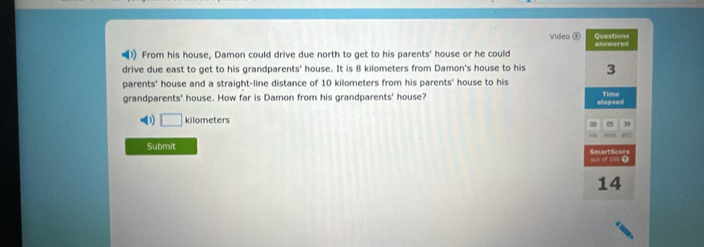 Video Questions 
) From his house, Damon could drive due north to get to his parents' house or he could answered 
drive due east to get to his grandparents' house. It is 8 kilometers from Damon's house to his
3
parents' house and a straight-line distance of 10 kilometers from his parents' house to his 
grandparents' house. How far is Damon from his grandparents' house? elapsed Time 
() □ kilometers
00 05 39 
seC 
Submit 
SmartScore 
aut of 100 ① 
14