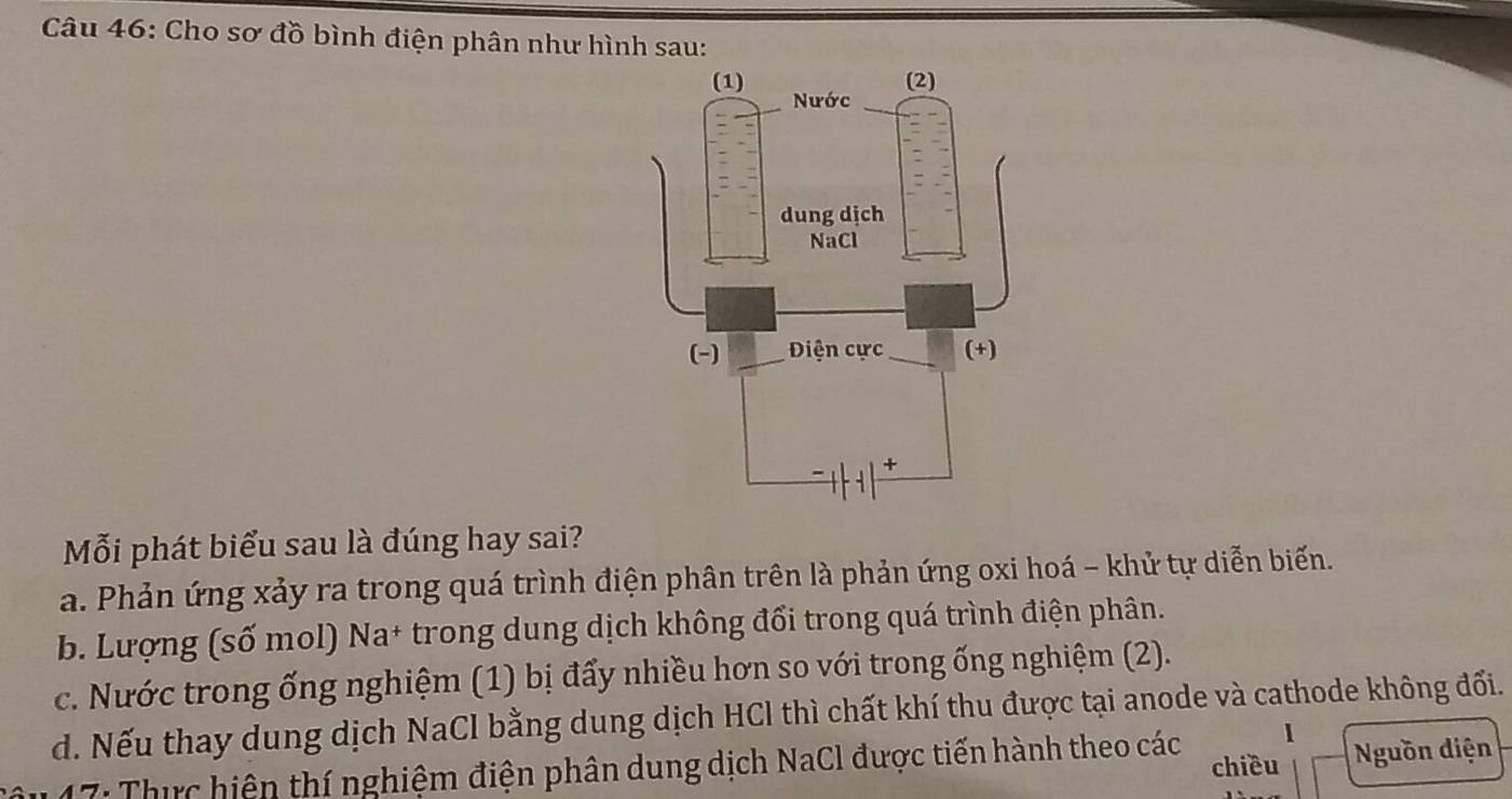 Cho sơ đồ bình điện phân như hình sau:
Mỗi phát biểu sau là đúng hay sai?
a. Phản ứng xảy ra trong quá trình điện phân trên là phản ứng oxi hoá - khử tự diễn biến.
b. Lượng (số mol) Na+ trong dung dịch không đổi trong quá trình điện phân.
c. Nước trong ống nghiệm (1) bị đẩy nhiều hơn so với trong ống nghiệm (2).
d. Nếu thay dung dịch NaCl bằng dung dịch HCl thì chất khí thu được tại anode và cathode không đối.
* 17: Thực hiện thí nghiệm điện phân dung dịch NaCl được tiến hành theo các chiều Nguồn diện