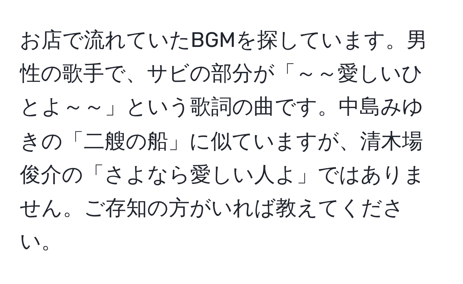 お店で流れていたBGMを探しています。男性の歌手で、サビの部分が「～～愛しいひとよ～～」という歌詞の曲です。中島みゆきの「二艘の船」に似ていますが、清木場俊介の「さよなら愛しい人よ」ではありません。ご存知の方がいれば教えてください。