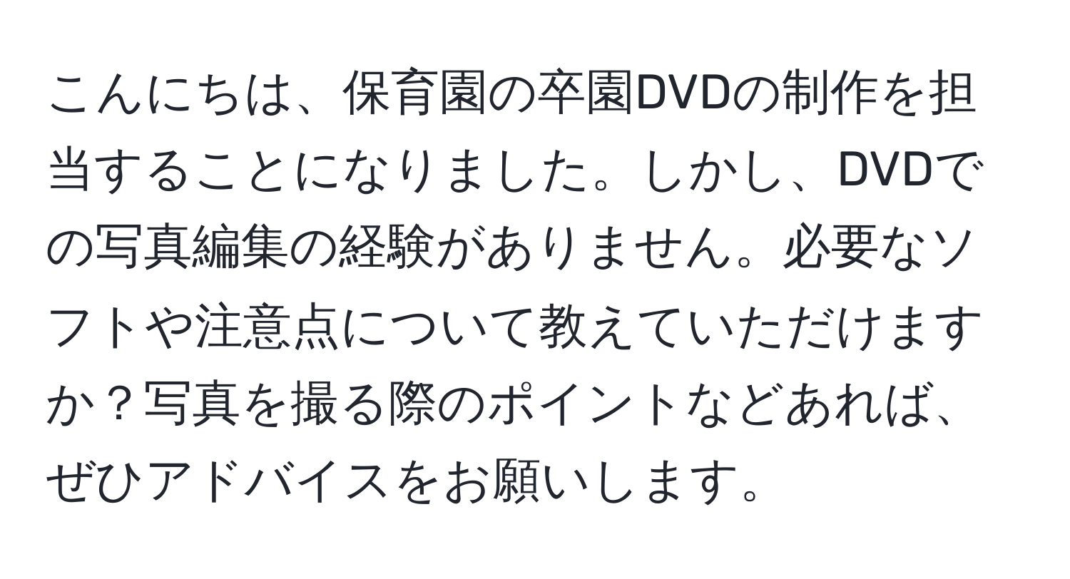 こんにちは、保育園の卒園DVDの制作を担当することになりました。しかし、DVDでの写真編集の経験がありません。必要なソフトや注意点について教えていただけますか？写真を撮る際のポイントなどあれば、ぜひアドバイスをお願いします。