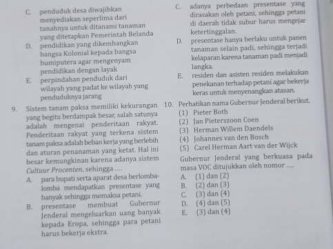 C. penduduk desa diwajibkan C. adanya perbedaan presentase yang
menyediakan seperlima dari dirasakan oleh petani, sehingga petani
tanahnya untuk ditanami tanaman di daerah tidak subur harus mengejar
yang ditetapkan Pemerintah Belanda ketertinggalan.
D. pendidikan yang dikembangkan D. presentase hanya berlaku untuk panen
bangsa Kolonial kepada bangsa tanaman selain padi, sehingga terjadi
bumiputera agar mengenyam kelaparan karena tanaman padi menjadi
pendidikan dengan layak langka.
E. perpindahan penduduk dari E. residen dan asisten residen melakukan
wilayah yang padat ke wilayah yang penekanan terhadap petani agar bekerja
penduduknya jarang keras untuk menyenangkan atasan.
9. Sistem tanam paksa memiliki kekurangan 10. Perhatikan nama Gubernur Jenderal berikut.
yang begitu berdampak besar, salah satunya (1) Pieter Both
adalah mengenai penderitaan rakyat. (2) Jan Pieterszoon Coen
Penderitaan rakyat yang terkena sistem (3) Herman Willem Daendels
tanam paksa adalah beban kerja yang berlebih (4) Johannes van den Bosch
dan aturan penanaman yang ketat. Hal ini (5) Carel Herman Aart van der Wijck
besar kemungkinan karena adanya sistem Gubernur Jenderal yang berkuasa pada
Cultuur Procenten, sehingga .... masa VOC ditujukkan oleh nomor ....
A. para bupati serta aparat desa berlomba- A. (1) dan (2)
lomba mendapatkan presentase yang B. (2) dan (3)
banyak sehingga memaksa petani. C. (3) dan (4)
B. presentase membuat Gubernur D. (4) dan (5)
Jenderal mengeluarkan uang banyak E. (3) dan (4)
kepada Eropa, sehingga para petani
harus bekerja ekstra.