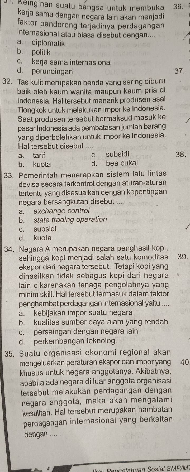 Keinginan suatu bangsa untuk membuka 36. 
kerja sama dengan negara lain akan menjadi
faktor pendorong terjadinya perdagangan
internasional atau biasa disebut dengan....
a. diplomatik
b. politik
c. kerja sama internasional
d. perundingan 37.
32. Tas kulit merupakan benda yang sering diburu
baik oleh kaum wanita maupun kaum pria di
Indonesia. Hal tersebut menarik produsen asal
Tiongkok untuk melakukan impor ke Indonesia.
Saat produsen tersebut bermaksud masuk ke
pasar Indonesia ada pembatasan jumlah barang
yang diperbolehkan untuk impor ke Indonesia.
Hal tersebut disebut ....
a. tarif c. subsidi 38.
b. kuota d. bea cukai
33. Pemerintah menerapkan sistem lalu lintas
devisa secara terkontrol dengan aturan-aturan
tertentu yang disesuaikan dengan kepentingan
negara bersangkutan disebut ....
a. exchange control
b. state trading operation
c. subsidi
d. kuota
34. Negara A merupakan negara penghasil kopi,
sehingga kopi menjadi salah satu komoditas 39.
ekspor dari negara tersebut. Tetapi kopi yang
dihasilkan tidak sebagus kopi dari hegara
lain dikarenakan tenaga pengolahnya yang
minim skill. Hal tersebut termasuk dalam faktor
penghambat perdagangan internasional yaitu ....
a. kebijakan impor suatu negara
b. kualitas sumber daya alam yang rendah
c. persaingan dengan negara lain
d. perkembangan teknologi
35. Suatu organisasi ekonomi regional akan
mengeluarkan peraturan ekspor dan impor yang 40
khusus untuk negara anggotanya. Akibatnya,
apabila ada negara di luar anggota organisasi
tersebut melakukan perdagangan dengan
negara anggota, maka akan mengalami
kesulitan. Hal tersebut merupakan hambatan
perdagangan internasional yang berkaitan
dengan .... .
m  e  getahuan Sosial SMP/M