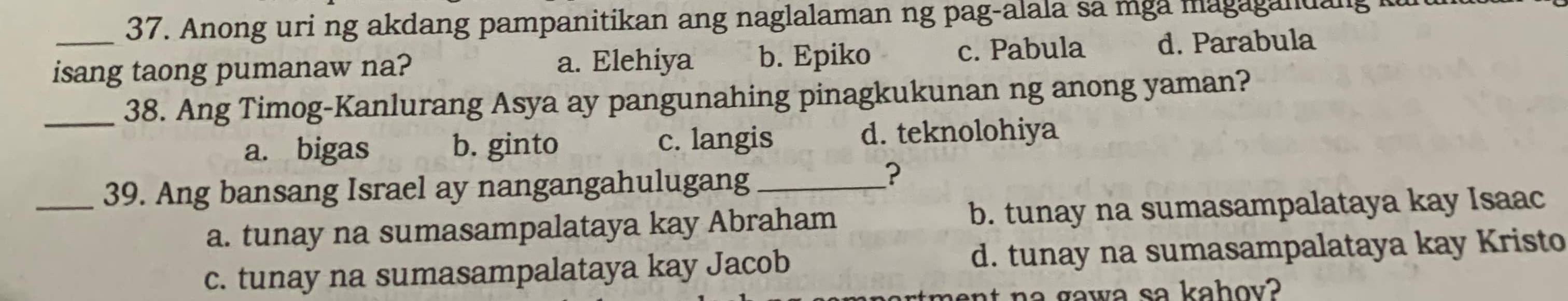 Anong uri ng akdang pampanitikan ang naglalaman ng pag-alala sa mga magagandang 
isang taong pumanaw na? a. Elehiya b. Epiko c. Pabula d. Parabula
_38. Ang Timog-Kanlurang Asya ay pangunahing pinagkukunan ng anong yaman?
a. bigas b. ginto c. langis d. teknolohiya
_39. Ang bansang Israel ay nangangahulugang_
?
a. tunay na sumasampalataya kay Abraham b. tunay na sumasampalataya kay Isaac
c. tunay na sumasampalataya kay Jacob d. tunay na sumasampalataya kay Kristo
h a g a w a sa kahov?