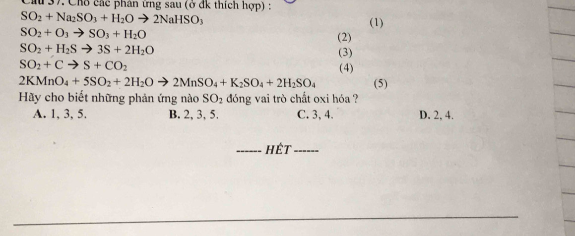 Cầu 37. Chỗ các phân ứng sau (ở đk thích hợp) :
SO_2+Na_2SO_3+H_2Oto 2NaHSO_3
(1)
SO_2+O_3to SO_3+H_2O
(2)
SO_2+H_2Sto 3S+2H_2O
(3)
SO_2+Cto S+CO_2 (4)
2KMnO_4+5SO_2+2H_2Oto 2MnSO_4+K_2SO_4+2H_2SO_4 (5)
Hãy cho biết những phản ứng nào SO_2 dóng vai trò chất oxi hóa ?
A. 1, 3, 5. B. 2, 3, 5. C. 3, 4. D. 2, 4.
_hết_