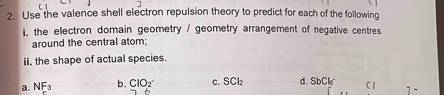 Use the valence shell electron repulsion theory to predict for each of the following 
i. the electron domain geometry / geometry arrangement of negative centres 
around the central atom; 
ii. the shape of actual species. 
b. ClO_2^- C. SCl_2 d. SbCl6
a. NF_3 C 
6