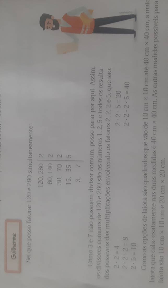 Guilherme 
Sei que posso fatorar 120 e 280 simultaneamente:
120, 280 2
60. 140.1- 2
1
/
beginvmatrix 30,70 5,35 3,7endvmatrix : ) 
Como 3 e 7 não possuem divisor comum, posso parar por aqui. Assim, 
os divisores comuns de 120 e 280 são os números 1, 2, 5 e todos os resulta- 
dos possiveis das multiplicações envolvendo os fatores 2, 2, 2 e 5, que são:
2· 2=4
2· 2· 5=20
2· 2· 2=8
2· 2· 2· 5=40
2· 5=10
Como as opções de lajota são quadrados que vão de 10cm* 10cm at e40cm* 40cm , a maio 
lajota que cabe exatamente nas duas medidas é 40cm* 40cm. As outras medidas possíveis para 
lajota são 10cm* 10cm e 20cm* 20cm.