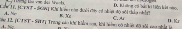 C Tường tác van der Waals. D. Không có bất kì liên kết nào.
Cầu 11. [CTST - SGK] Khí hiếm nào dưới đây có nhiệt độ sôi thấp nhất?
A. Ne B. Xe C. Ar D. Kr
Tâu 12. [CTST - SBT] Trong các khí hiểm sau, khí hiếm có nhiệt độ sôi cao nhất là
A. Ne.