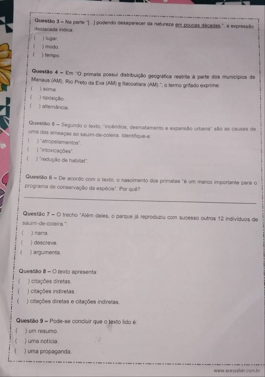 Na parte "(...) podendo desaparecer da natureza em poucas décadas.", a expressão
destacada indica:
 ) lugar.
( ) modo.
 ) tempo.
Questão 4 - Em "O primata possui distribuição geográfica restrita à parte dos municípios de
Manaus (AM), Rio Preto da Eva (AM) e Itacoatiara (AM).", o termo grifado exprime:
 ) soma.
 ) oposição.
 ) alternância.
Questão 5 - Segundo o texto, "incêndios, desmatamento e expansão urbana" são as causas de
uma das ameaças ao sauim-de-coleira. Identifique-a:
 ) "atropelamentos".
 ) "intoxicações"
( ) "redução de habitat".
Questão 6 - De acordo com o texto, o nascimento dos primatas "é um marco importante para o
programa de conservação da espécie". Por quê?
_
Questão 7 - O trecho "Além deles, o parque já reproduziu com sucesso outros 12 indivíduos de
sauim-de-coleira.":
 ) narra.
 ) descreve.
( ) argumenta.
Questão 8 - O texto apresenta:
( ) citações diretas.
 ) citações indiretas.
( ) citações diretas e citações indiretas.
Questão 9 - Pode-se concluir que o texto lido é:
 ) um resumo.
 ) uma notícia.
( ) uma propaganda.
www.acessaber.com.br