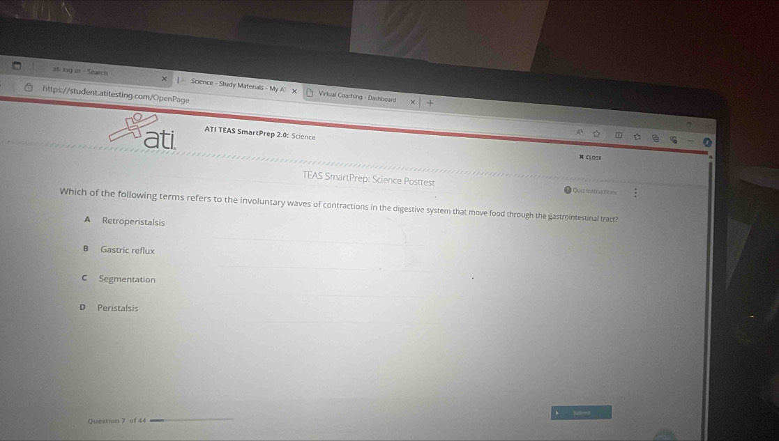 ati log in - Search
Science - Study Materials - My A X Virtual Coaching - Dashboard
https://student.atitesting.com/OpenPage
ATI TEAS SmartPrep 2.0: Science
ati X CLOSE
TEAS SmartPrep: Science Posttest Quiz instructions
Which of the following terms refers to the involuntary waves of contractions in the digestive system that move food through the gastrointestinal tract?
A Retroperistalsis
B Gastric reflux
C Segmentation
D Peristalsis
Yut=
Question 7 of 44_