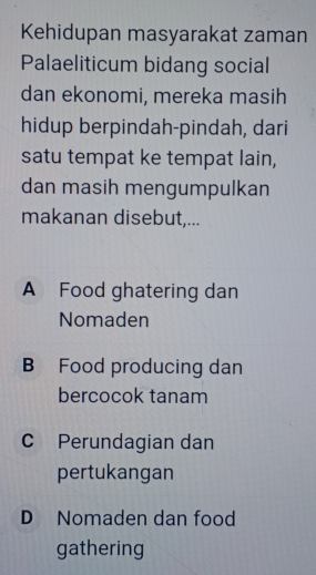 Kehidupan masyarakat zaman
Palaeliticum bidang social
dan ekonomi, mereka masih
hidup berpindah-pindah, dari
satu tempat ke tempat lain,
dan masih mengumpulkan
makanan disebut,...
A Food ghatering dan
Nomaden
B Food producing dan
bercocok tanam
C Perundagian dan
pertukangan
D Nomaden dan food
gathering