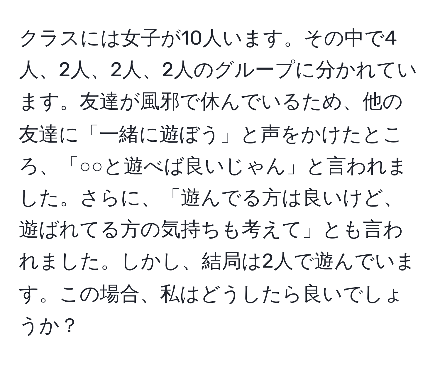 クラスには女子が10人います。その中で4人、2人、2人、2人のグループに分かれています。友達が風邪で休んでいるため、他の友達に「一緒に遊ぼう」と声をかけたところ、「○○と遊べば良いじゃん」と言われました。さらに、「遊んでる方は良いけど、遊ばれてる方の気持ちも考えて」とも言われました。しかし、結局は2人で遊んでいます。この場合、私はどうしたら良いでしょうか？