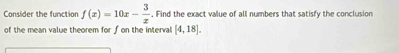 Consider the function f(x)=10x- 3/x . Find the exact value of all numbers that satisfy the conclusion 
of the mean value theorem for f on the interval [4,18].