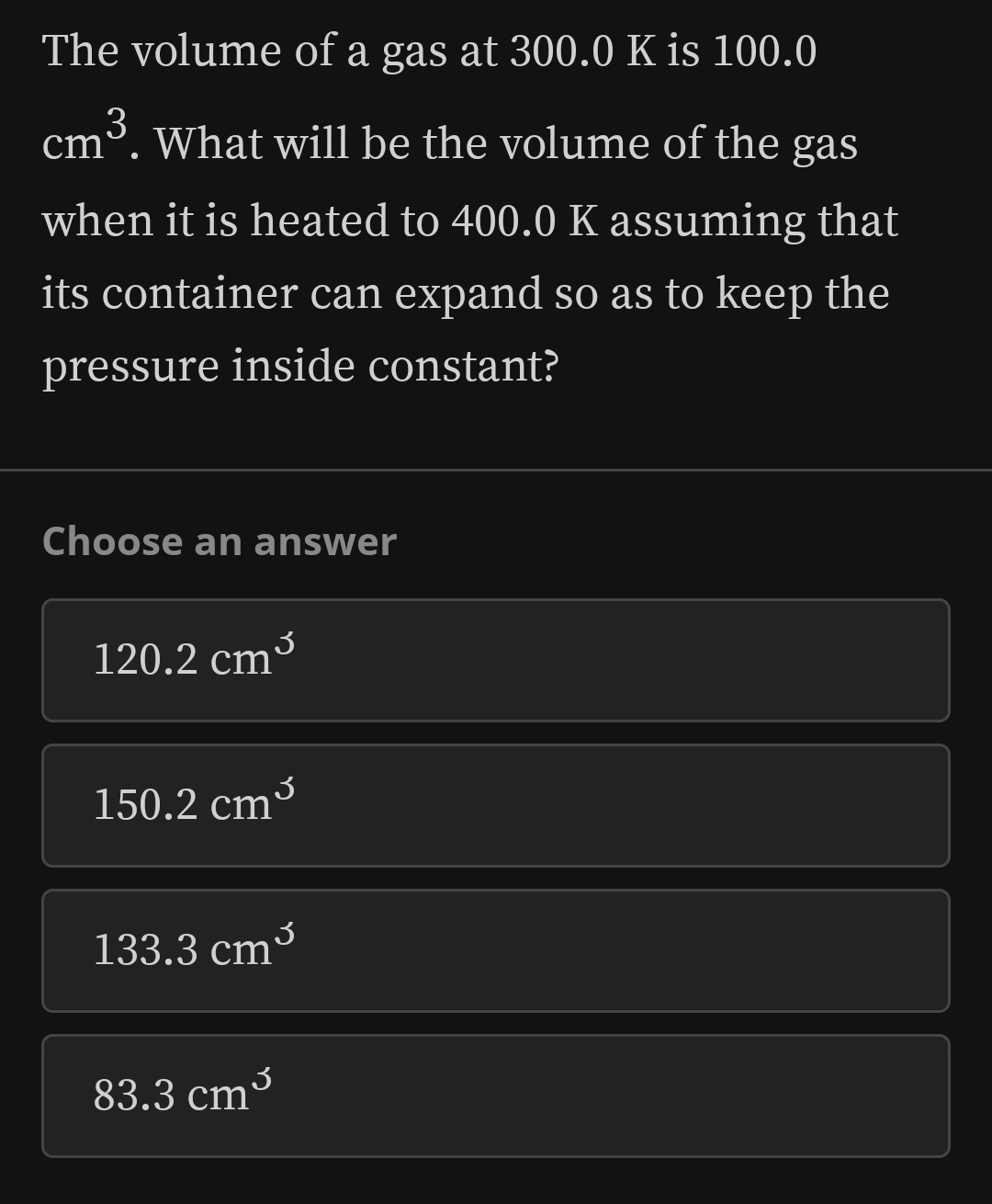 The volume of a gas at 300.0 K is 100.0
cm^3. What will be the volume of the gas
when it is heated to 400.0 K assuming that
its container can expand so as to keep the
pressure inside constant?
Choose an answer
120.2cm^3
150.2cm^3
133.3cm^3
83.3cm^3