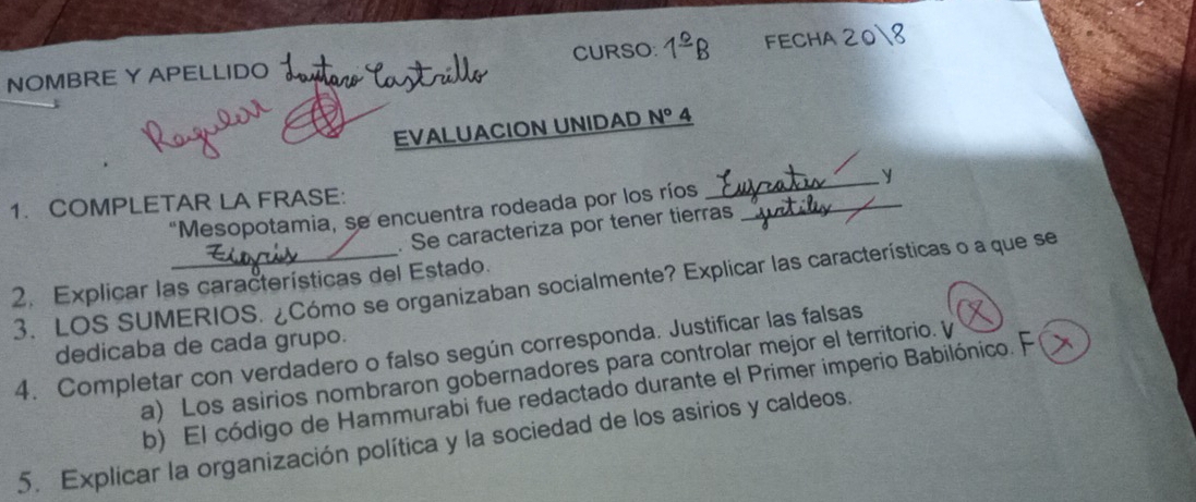 NOMBRE Y APELLIDO CURSO: 1^(_ circ)B FECHA 208 
EVALUACION UNIDAD N° 4 
y 
1. COMPLETAR LA FRASE: “Mesopotamia, se encuentra rodeada por los ríos_ 
_ 
. Se caracteriza por tener tierras 
2. Explicar las características del Estado. 
3. LOS SUMERIOS. ¿Cómo se organizaban socialmente? Explicar las características o a que se 
dedicaba de cada grupo. 
4. Completar con verdadero o falso según corresponda. Justificar las falsas 
a) Los asirios nombraron gobernadores para controlar mejor el territorio. γ 
b) El código de Hammurabi fue redactado durante el Primer imperio Babilónico. F 
5. Explícar la organización política y la sociedad de los asirios y caldeos.