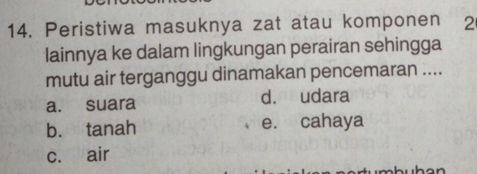 Peristiwa masuknya zat atau komponen 2
lainnya ke dalam lingkungan perairan sehingga
mutu air terganggu dinamakan pencemaran ....
a. suara d. udara
b. tanah e. cahaya
c. air