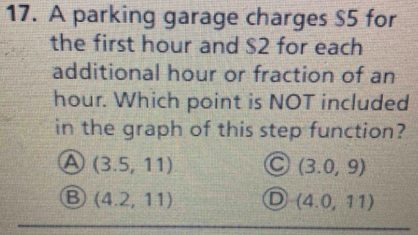 A parking garage charges $5 for
the first hour and S2 for each
additional hour or fraction of an
hour. Which point is NOT included
in the graph of this step function?
A (3.5,11)
(3.0,9)
B (4.2,11)
D (4.0,11)