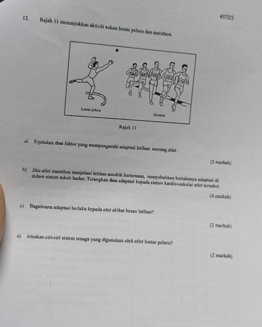 4572/2 
12. Rajah 11 menunjukkan aktiviti sukan lontar peluru dan marathon. 
a) Nyatakan dua faktor yang mempengaruhi adaptasi latihan seorang atlet . 
(2 markah) 
b) Jika atlet marathon menjalani latihan aerobik berterusan, menyebabkan berlakunya adaptasi di 
dalam sistem tubuh badan. Tcrangkan dua adaptasi kepada sistem kardiovaskular atlet tersebut. 
(4 markah) 
c) Bagaimana adaptasi berlaku kepada otot akibat kesan latihan? 
(2 markah) 
d) Jelaskan ciri-ciri sistem tenaga yang digunakan oleh atlet lontar peluru? 
(2 markah)