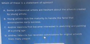 Which of these is a statement of opinion?
A. Some professional artists are hesitant about the artwork created
by young artists.
B. Young artists lack the maturity to handle the fame that
accompanies early success.
C. Andres Valencia first became interested in sketching and painting
at a young age.
D. Andres Valencia has received commissions for original artwork
from many people.