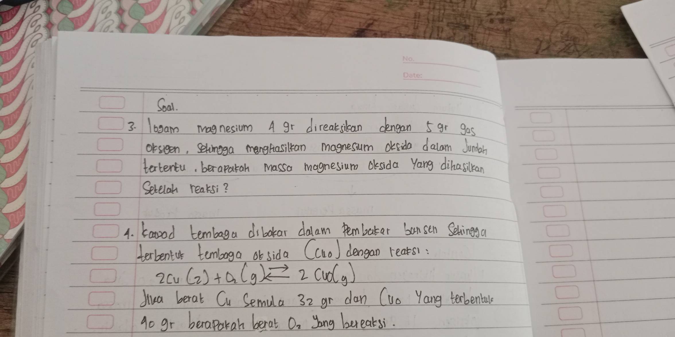 Soal. 
3. 10gam magnesium A gr direaksilan dengan 5 gr gas 
Orsteen, Setoingga manghasiltan magnesium oksida dalam Jumlah 
tertentu, berapatah massa magnesium Oksida Yang dihasilkan 
Setelah reaksi? 
4. baood tembaga dibotar dalam pembakar bansen Selingga 
terbentur temboga or sida (Cu_0) dengan rears):
2Cu(_2)+O_2(g)leftharpoons 2CuO(g)
diua berat Cu Semula 32 gr dan (uo Yang terbenbale 
go gr beraparah berat Oo yong bereaksi.