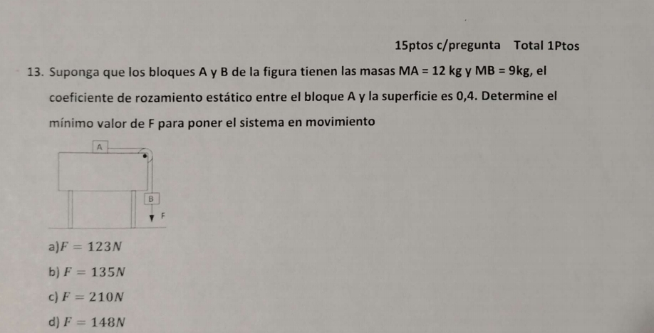 15ptos c/pregunta Total 1Ptos
13. Suponga que los bloques A y B de la figura tienen las masas MA=12kg y MB=9kg , el
coeficiente de rozamiento estático entre el bloque A y la superficie es 0,4. Determine el
mínimo valor de F para poner el sistema en movimiento
a) F=123N
b) F=135N
c) F=210N
d) F=148N