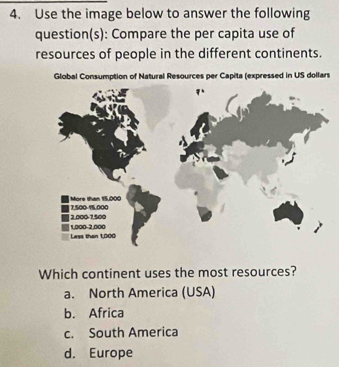 Use the image below to answer the following
question(s): Compare the per capita use of
resources of people in the different continents.
Global Consumption of Natural Resources per Capita (expressed in US dollars
Which continent uses the most resources?
a. North America (USA)
b. Africa
c. South America
d. Europe